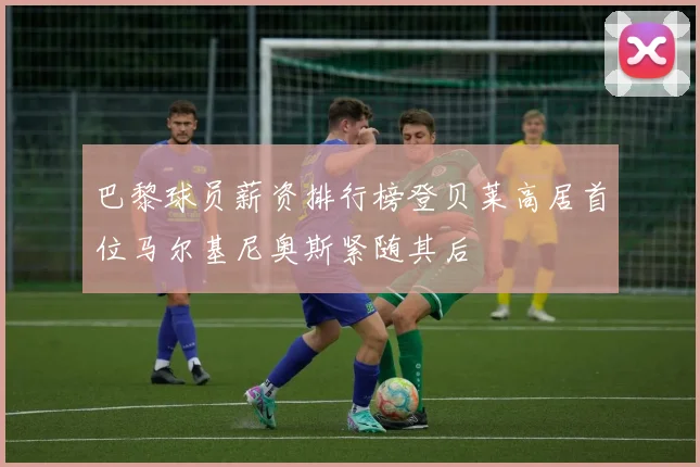 巴黎球员薪资排行榜登贝莱高居首位马尔基尼奥斯紧随其后