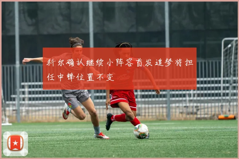 科尔确认继续小阵容首发追梦将担任中锋位置不变