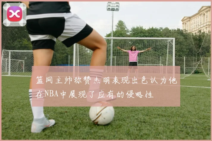 篮网主帅称赞杰明表现出色认为他在NBA中展现了应有的侵略性