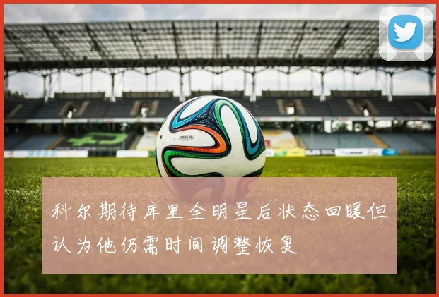 科尔期待库里全明星后状态回暖但认为他仍需时间调整恢复