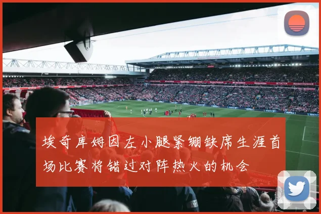 埃奇库姆因左小腿紧绷缺席生涯首场比赛将错过对阵热火的机会