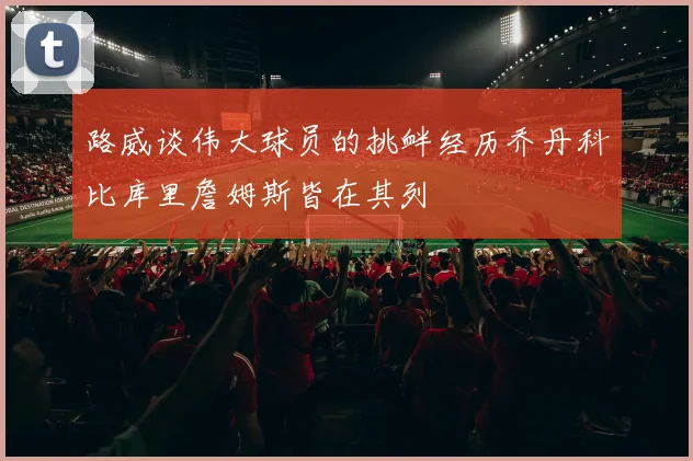 路威谈伟大球员的挑衅经历乔丹科比库里詹姆斯皆在其列
