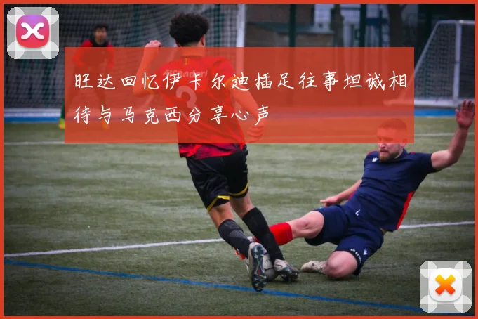 旺达回忆伊卡尔迪插足往事坦诚相待与马克西分享心声