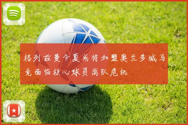 格列兹曼今夏或将加盟奥兰多城马竞面临核心球员离队危机