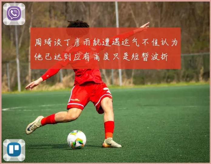 周琦谈丁彦雨航遭遇运气不佳认为他已达到应有高度只是短暂波折