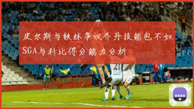皮尔斯与铁林争议乔丹技能包不如SGA与科比得分能力分析