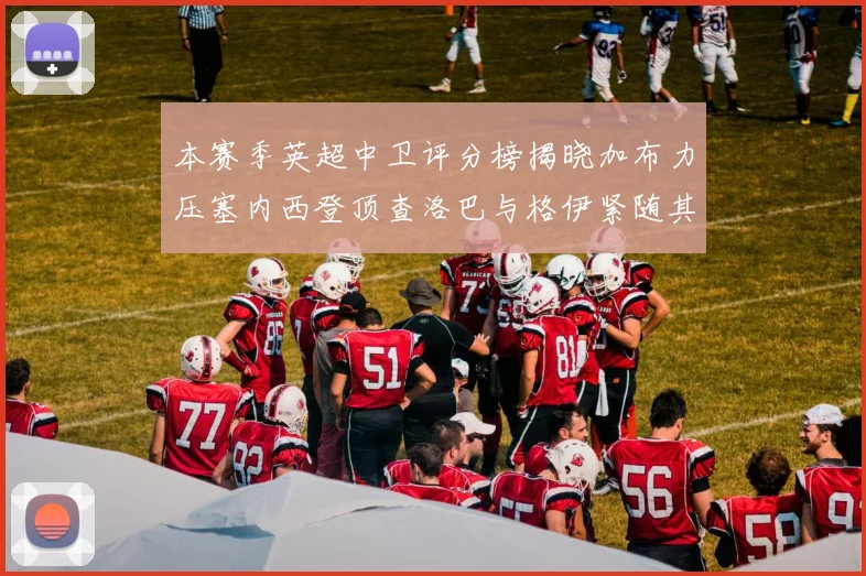 本赛季英超中卫评分榜揭晓加布力压塞内西登顶查洛巴与格伊紧随其后