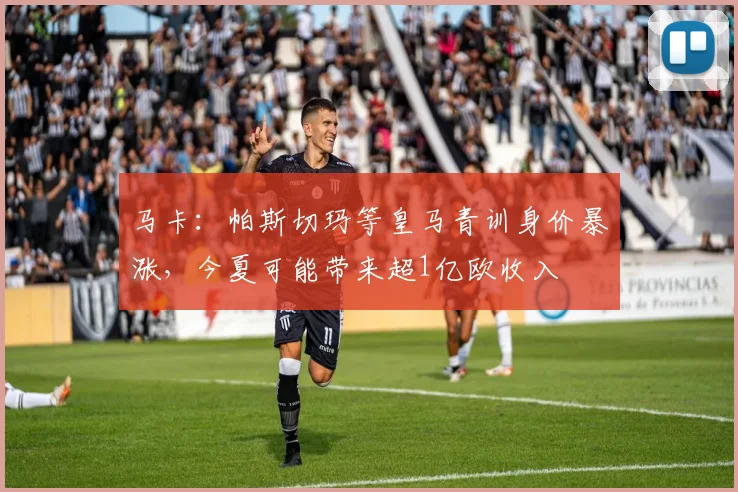 马卡：帕斯切玛等皇马青训身价暴涨，今夏可能带来超1亿欧收入