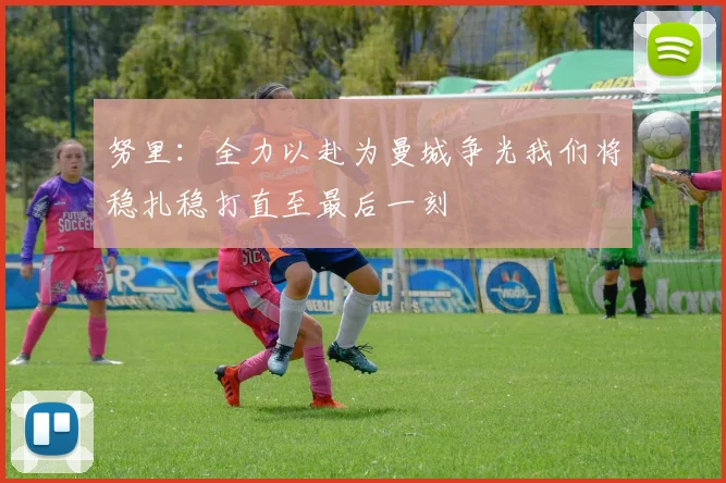 努里：全力以赴为曼城争光我们将稳扎稳打直至最后一刻