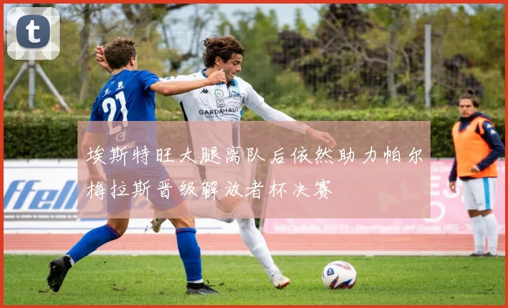 埃斯特旺大腿离队后依然助力帕尔梅拉斯晋级解放者杯决赛