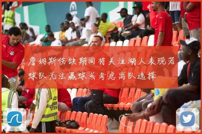 詹姆斯伤缺期间将关注湖人表现若球队无法赢球或考虑离队选择