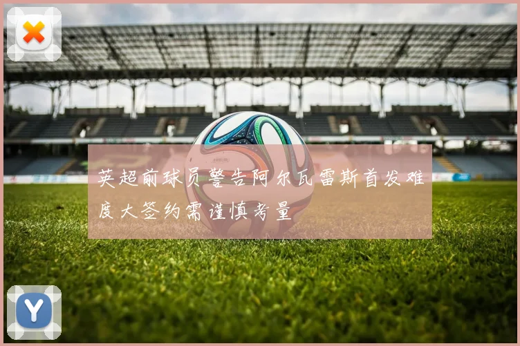 英超前球员警告阿尔瓦雷斯首发难度大签约需谨慎考量