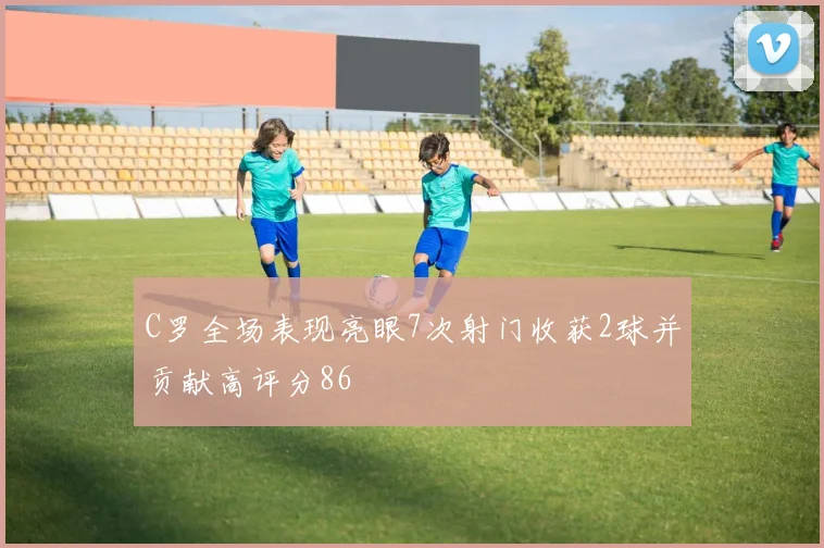 C罗全场表现亮眼7次射门收获2球并贡献高评分86