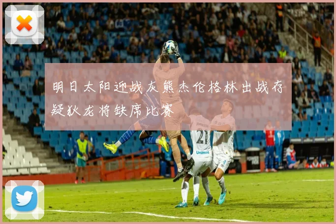 明日太阳迎战灰熊杰伦格林出战存疑狄龙将缺席比赛