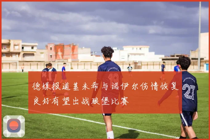 德媒报道基米希与诺伊尔伤情恢复良好有望出战狼堡比赛