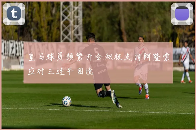 皇马球员频繁开会积极支持阿隆索应对三连平困境