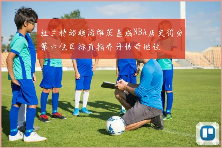 杜兰特超越诺维茨基成NBA历史得分第六位目标直指乔丹传奇地位