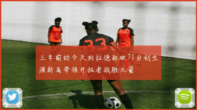 三年前的今天利拉德狂砍71分创生涯新高带领开拓者战胜火箭