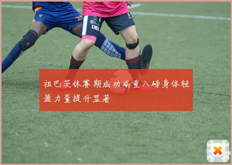 祖巴茨休赛期成功减重八磅身体轻盈力量提升显著