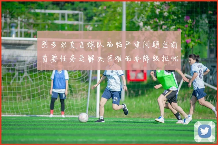 图多尔直言球队面临严重问题当前首要任务是解决困难而非降级担忧