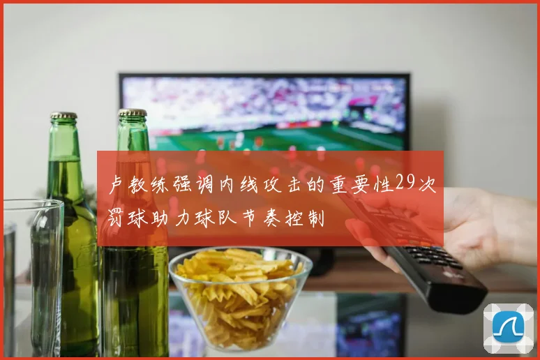 卢教练强调内线攻击的重要性29次罚球助力球队节奏控制