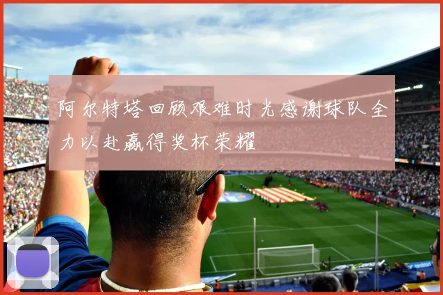 阿尔特塔回顾艰难时光感谢球队全力以赴赢得奖杯荣耀