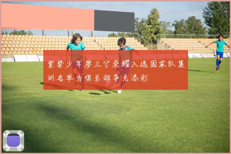 紫禁少年廖三宁荣耀入选国家队集训名单为俱乐部争光添彩