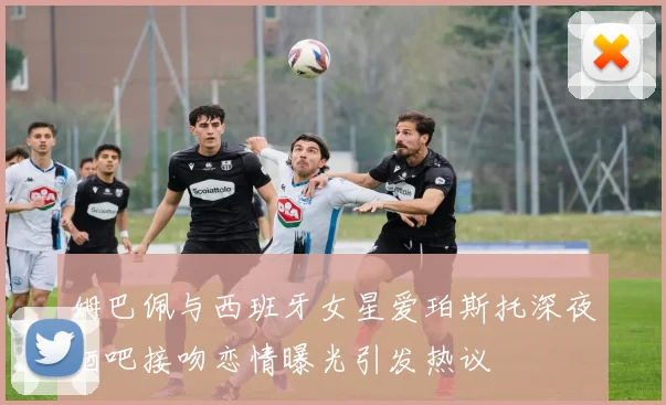 姆巴佩与西班牙女星爱珀斯托深夜酒吧接吻恋情曝光引发热议