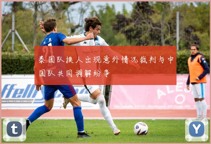 泰国队换人出现意外情况裁判与中国队共同调解纷争