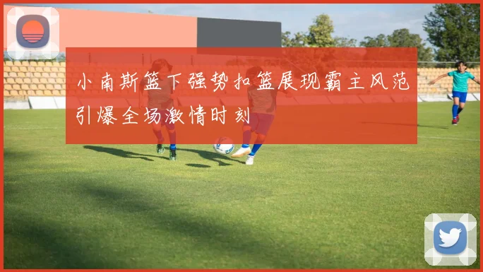 小南斯篮下强势扣篮展现霸主风范引爆全场激情时刻