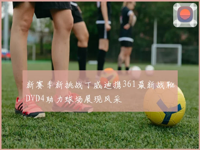 新赛季新挑战丁威迪携361最新战靴DVD4助力球场展现风采
