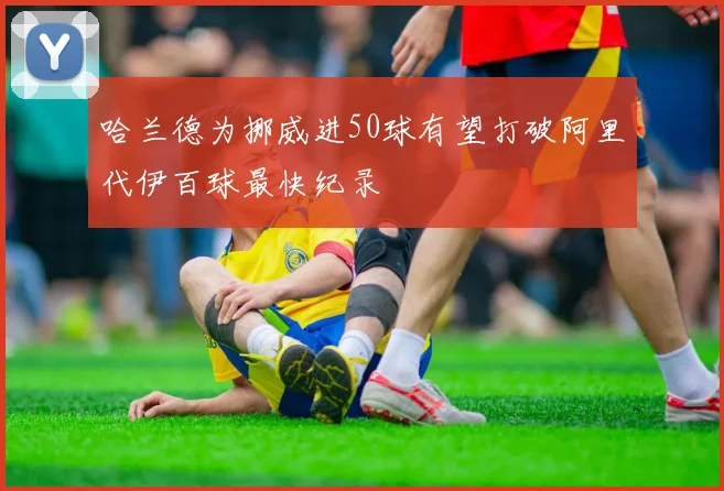 哈兰德为挪威进50球有望打破阿里代伊百球最快纪录