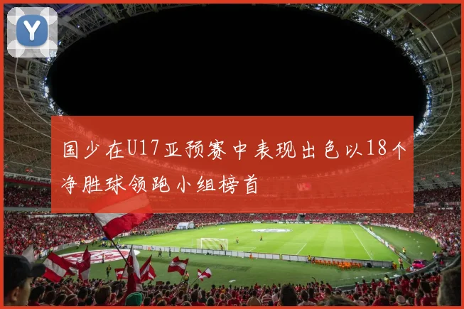 国少在U17亚预赛中表现出色以18个净胜球领跑小组榜首