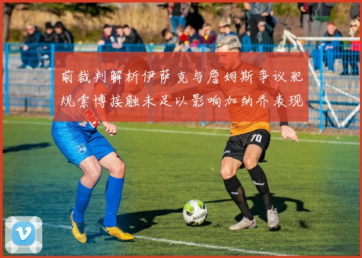 前裁判解析伊萨克与詹姆斯争议犯规索博接触未足以影响加纳乔表现