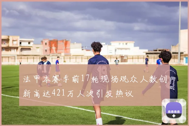 法甲本赛季前17轮现场观众人数创新高达421万人次引发热议
