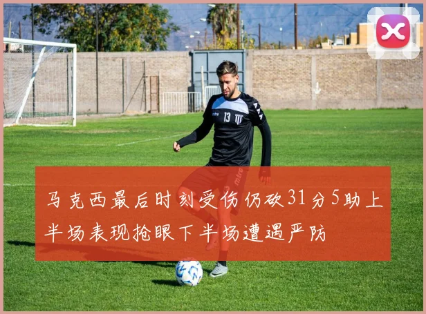 马克西最后时刻受伤仍砍31分5助上半场表现抢眼下半场遭遇严防