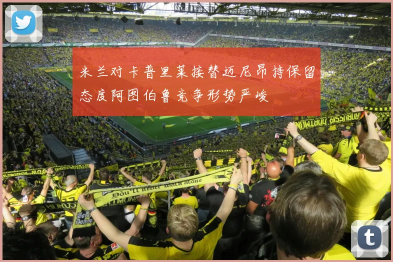 米兰对卡普里莱接替迈尼昂持保留态度阿图伯鲁竞争形势严峻