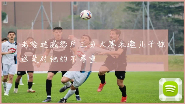 老哈达威怒斥三分大赛未邀儿子称这是对他的不尊重