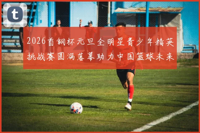 2026首钢杯元旦全明星青少年精英挑战赛圆满落幕助力中国篮球未来发展