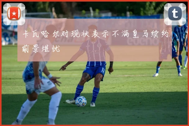 卡瓦哈尔对现状表示不满皇马续约前景堪忧