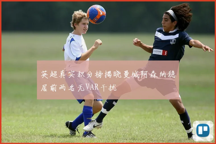 英超真实积分榜揭晓曼城阿森纳稳居前两名无VAR干扰