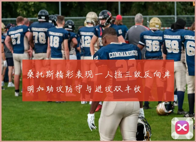 桑托斯精彩表现一人挡三敌反向库明加助攻防守与进攻双丰收