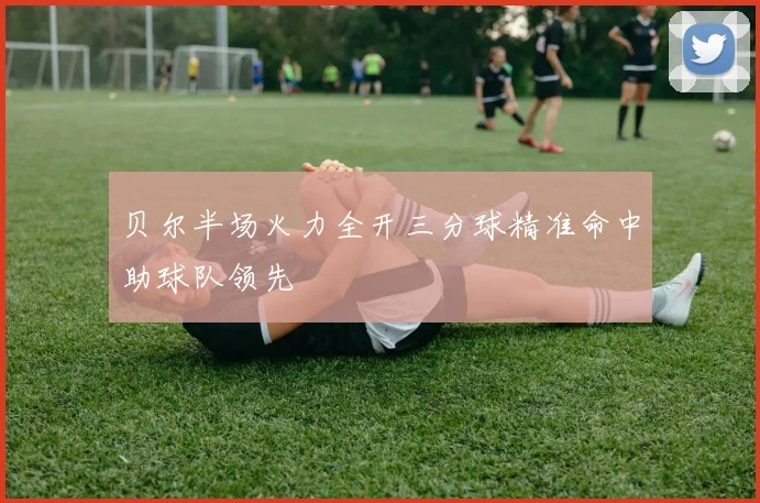 贝尔半场火力全开三分球精准命中助球队领先