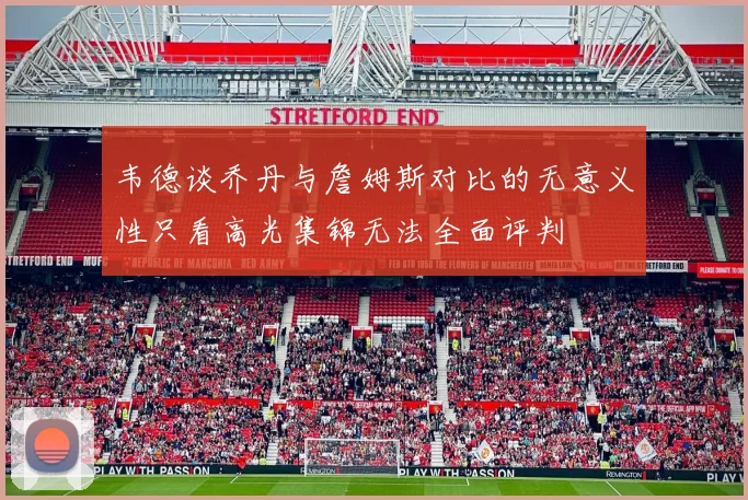 韦德谈乔丹与詹姆斯对比的无意义性只看高光集锦无法全面评判